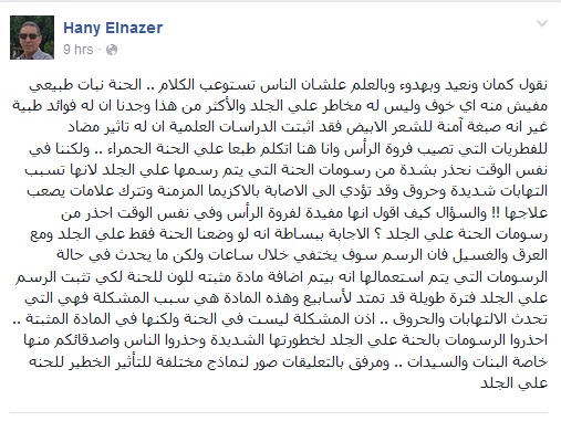 نقول كمان ونعيد وبهدوء وبالعلم علشان الناس تستوعب الكلام .. الحنة نبات طبيعي مفيش منه اي خوف وليس له مخاطر علي الجلد والأكثر من هذا وجدنا ان له فوائد طبية غير انه صبغة آمنة للشعر الابيض فقد اثبتت الدراسات العلمية ان له تاثير مضاد للفطريات التي تصيب فروة الرأس وانا هنا اتكلم طبعا علي الحنة الحمراء .. ولكننا في نفس الوقت نحذر بشدة من رسومات الحنة التي يتم رسمها علي الجلد لانها تسبب التهابات شديدة وحروق وقد تؤدي الي الاصابة بالاكزيما المزمنة وتترك علامات يصعب علاجها !! والسؤال كيف اقول انها مفيدة لفروة الرأس وفي نفس الوقت احذر من رسومات الحنة علي الجلد ؟ الاجابة ببساطة انه لو وضعنا الحنة فقط علي الجلد ومع العرق والغسيل فان الرسم سوف يختفي خلال ساعات ولكن ما يحدث في حالة الرسومات التي يتم استعمالها انه بيتم اضافة مادة مثبته للون للحنة لكي تثبت الرسم علي الجلد فترة طويلة قد تمتد لأسابيع وهذه المادة هي سبب المشكلة فهي التي تحدث الالتهابات والحروق .. اذن المشكلة ليست في الحنة ولكنها في المادة المثبتة .. احذروا الرسومات بالحنة علي الجلد لخطورتها الشديدة وحذروا الناس واصدقائكم منها خاصة البنات والسيدات .. ومرفق بالتعليقات صور لنماذج مختلفة للتأثير الخطير للحنه علي الجلد